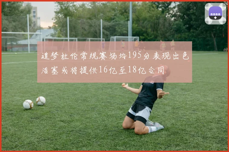 追梦杜伦常规赛场均195分表现出色活塞或将提供16亿至18亿合同