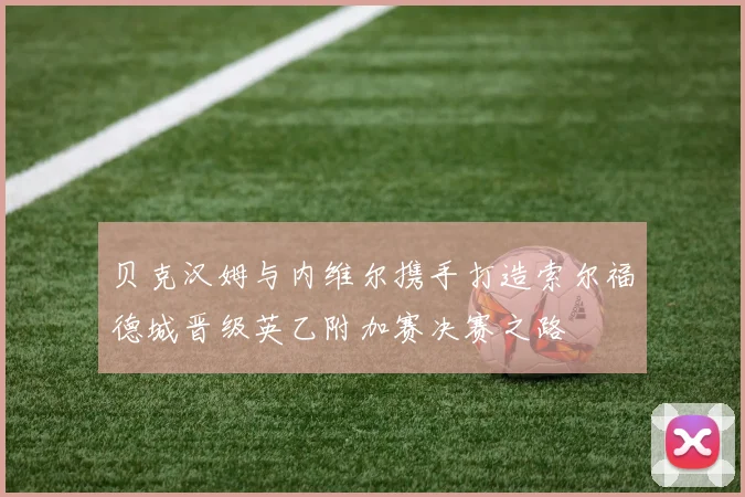 贝克汉姆与内维尔携手打造索尔福德城晋级英乙附加赛决赛之路