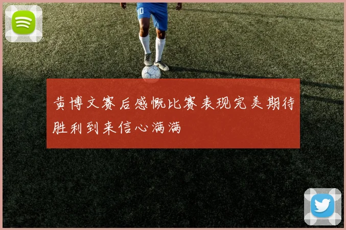 黄博文赛后感慨比赛表现完美期待胜利到来信心满满