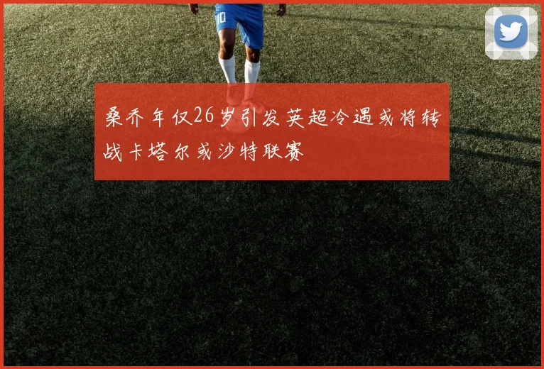桑乔年仅26岁引发英超冷遇或将转战卡塔尔或沙特联赛