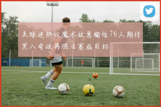美球迷热议魔术故意输给76人期待黑八奇迹再现活塞成目标