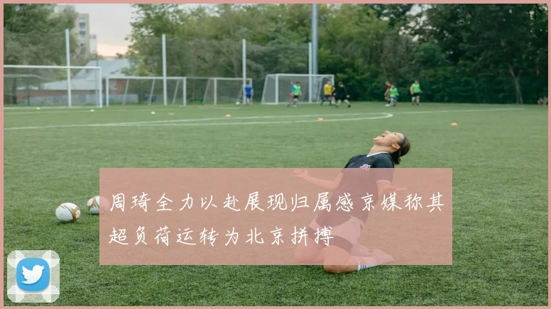 周琦全力以赴展现归属感京媒称其超负荷运转为北京拼搏