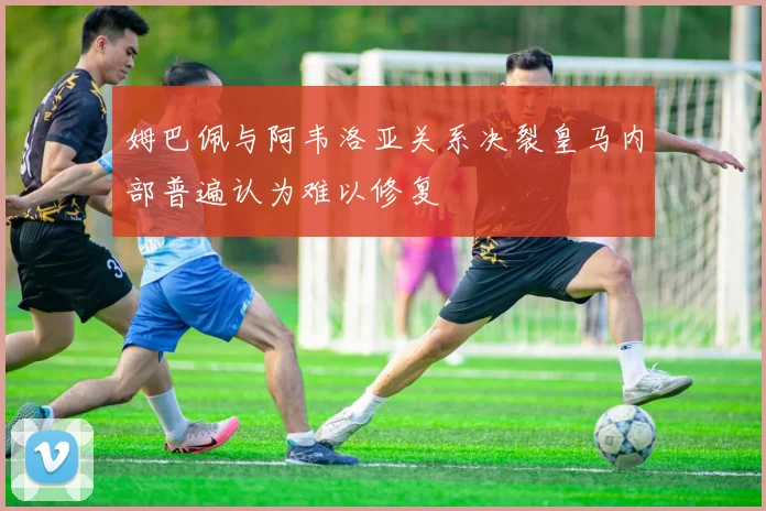 姆巴佩与阿韦洛亚关系决裂皇马内部普遍认为难以修复