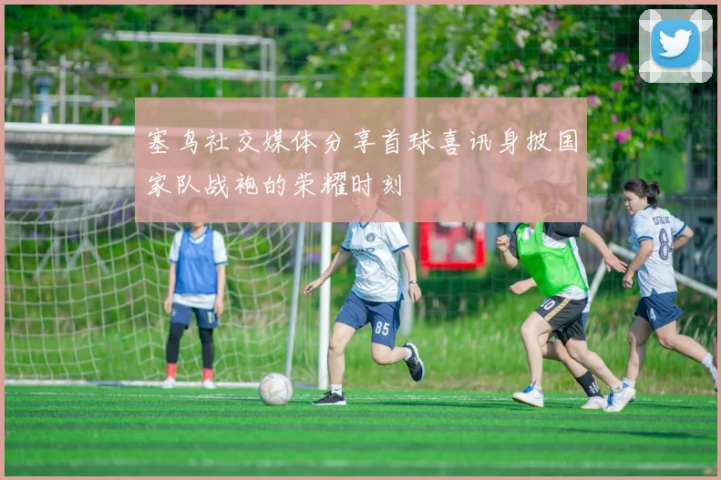 塞鸟社交媒体分享首球喜讯身披国家队战袍的荣耀时刻