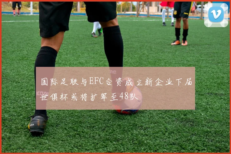 国际足联与EFC合资成立新企业下届世俱杯或将扩军至48队