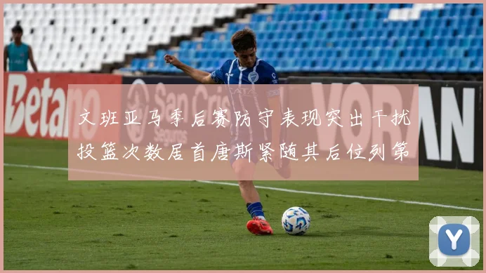 文班亚马季后赛防守表现突出干扰投篮次数居首唐斯紧随其后位列第五