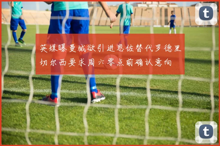 英媒曝曼城欲引进恩佐替代罗德里切尔西要求周六零点前确认意向
