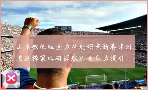 山东教练组全力以赴研究新赛季外援选择策略确保球队竞争力提升