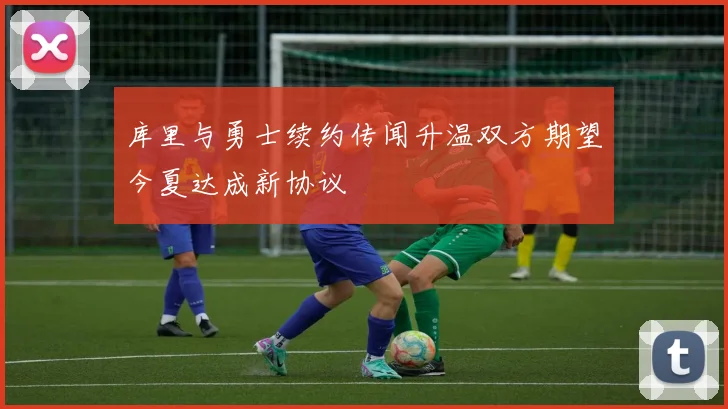 库里与勇士续约传闻升温双方期望今夏达成新协议