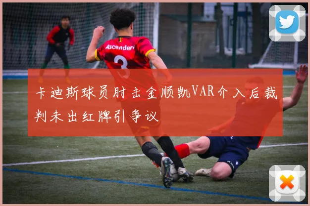 卡迪斯球员肘击金顺凯VAR介入后裁判未出红牌引争议
