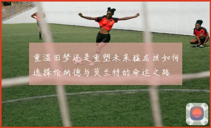 重温旧梦还是重塑未来猛龙该如何选择伦纳德与莫兰特的命运之路