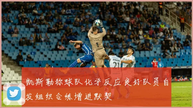 凯斯勒称球队化学反应良好队员自发组织合练增进默契