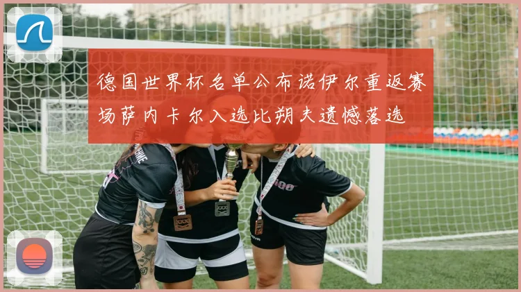 德国世界杯名单公布诺伊尔重返赛场萨内卡尔入选比朔夫遗憾落选