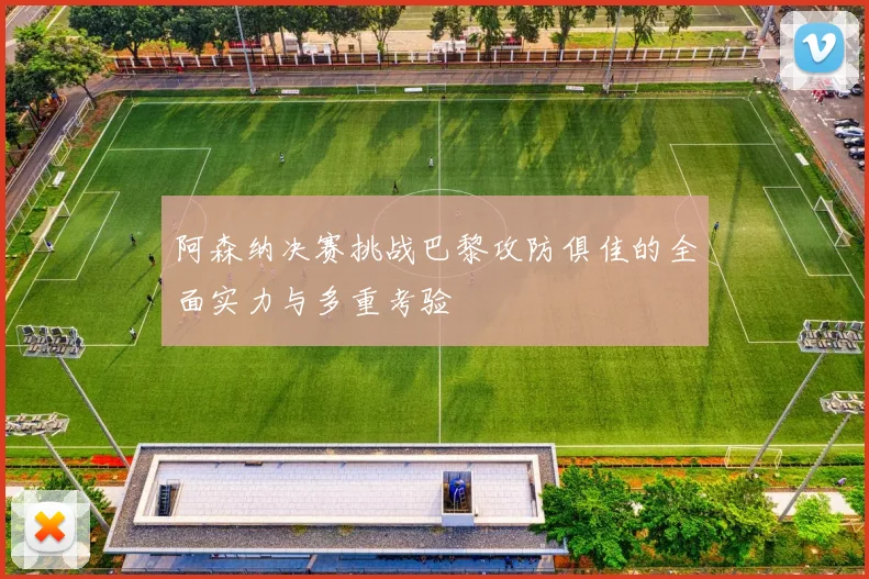 阿森纳决赛挑战巴黎攻防俱佳的全面实力与多重考验