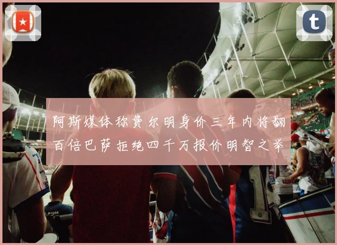 阿斯媒体称费尔明身价三年内将翻百倍巴萨拒绝四千万报价明智之举