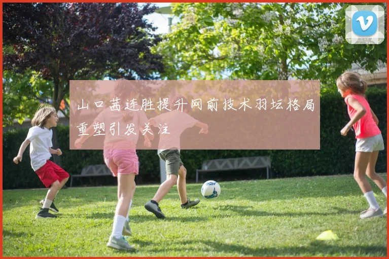 山口茜连胜提升网前技术羽坛格局重塑引发关注