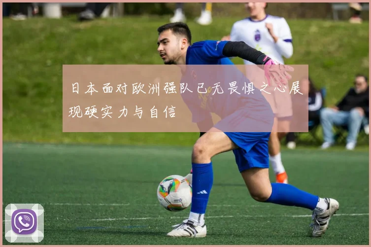 日本面对欧洲强队已无畏惧之心展现硬实力与自信
