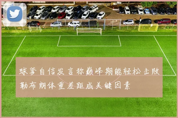 球爹自信发言称巅峰期能轻松击败勒布朗体重差距成关键因素