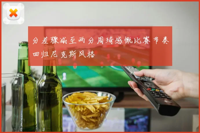 分差骤减至两分周琦感慨比赛节奏回归尼克斯风格