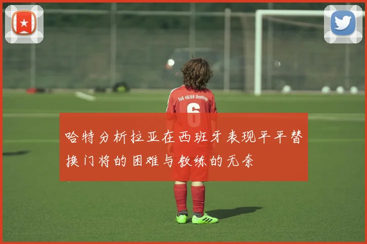 哈特分析拉亚在西班牙表现平平替换门将的困难与教练的无奈