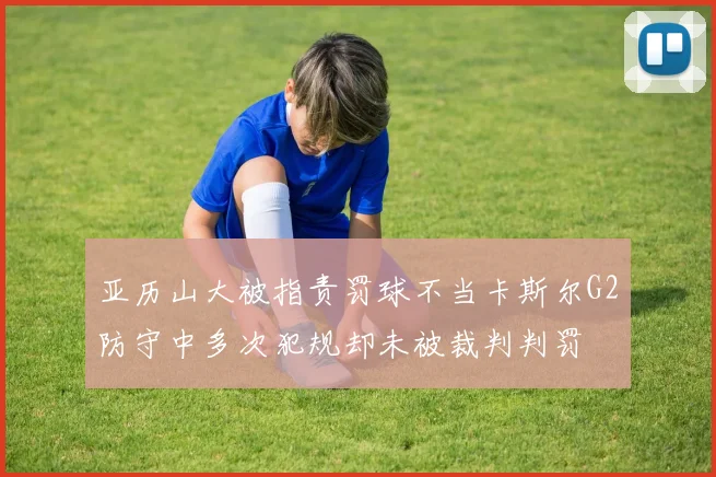 亚历山大被指责罚球不当卡斯尔G2防守中多次犯规却未被裁判判罚