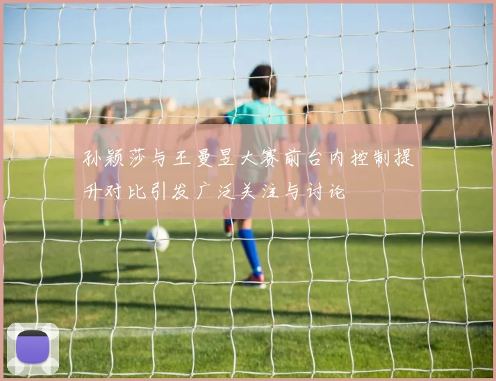 孙颖莎与王曼昱大赛前台内控制提升对比引发广泛关注与讨论