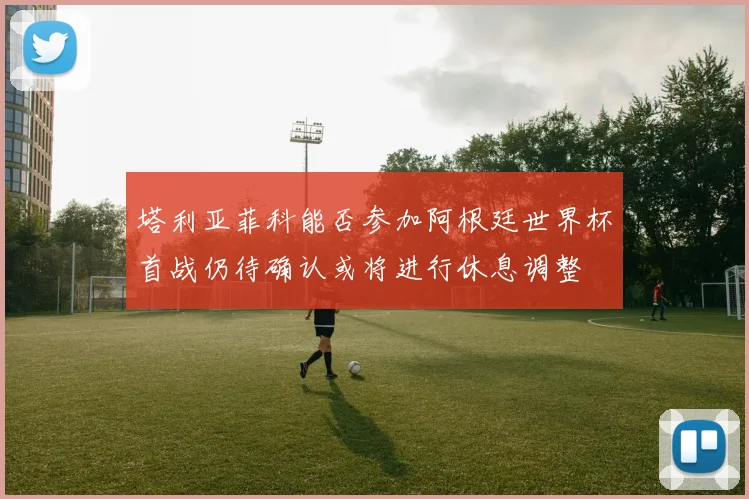 塔利亚菲科能否参加阿根廷世界杯首战仍待确认或将进行休息调整