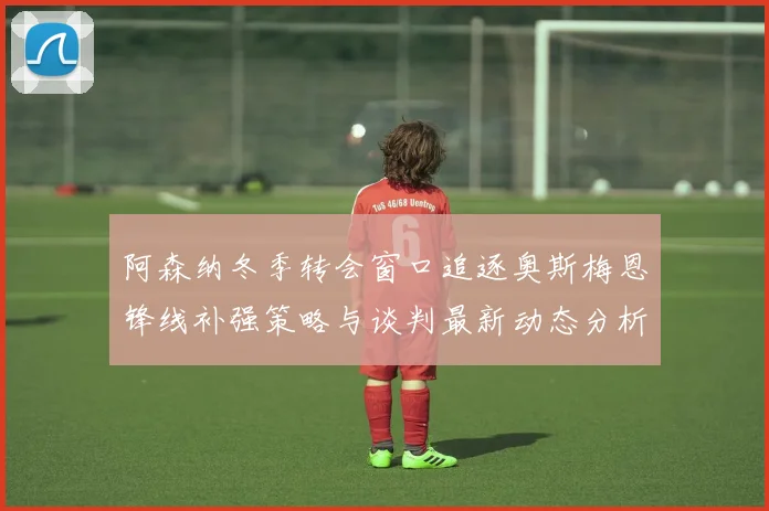 阿森纳冬季转会窗口追逐奥斯梅恩锋线补强策略与谈判最新动态分析