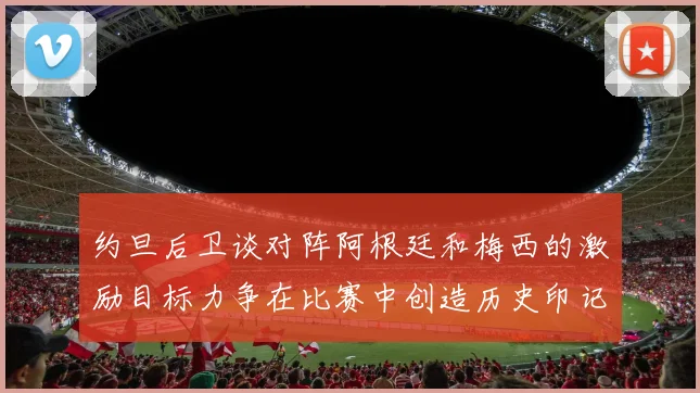 约旦后卫谈对阵阿根廷和梅西的激励目标力争在比赛中创造历史印记