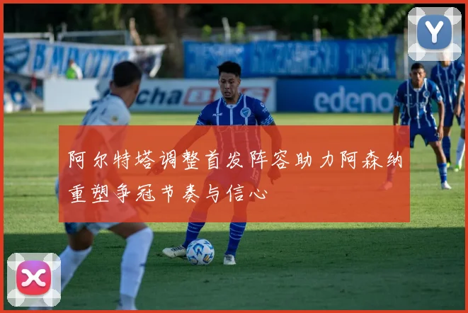 阿尔特塔调整首发阵容助力阿森纳重塑争冠节奏与信心